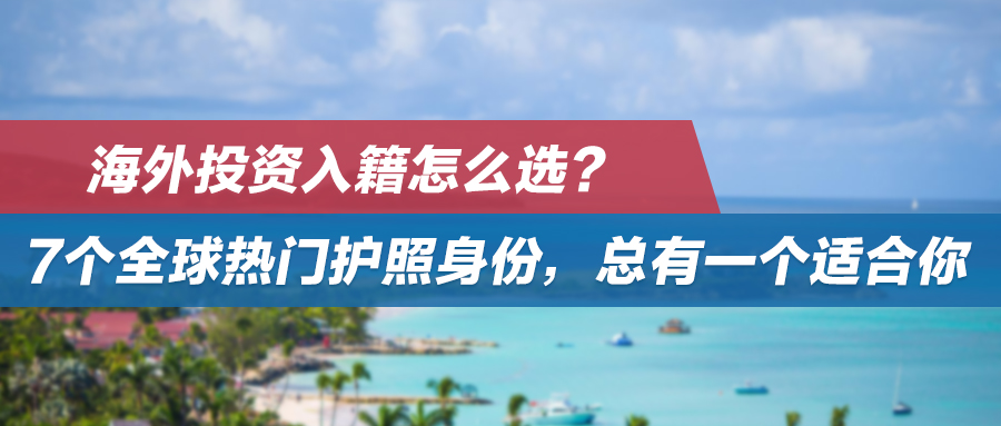 海外投资入籍怎么选？7个全球热门护照身份，总有一个适合你！